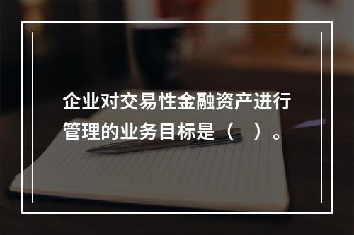 企业对交易性金融资产进行管理的业务目标是（　）。