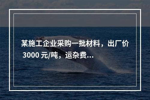 某施工企业采购一批材料，出厂价 3000 元/吨，运杂费是材