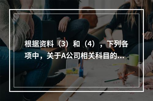 根据资料（3）和（4），下列各项中，关于A公司相关科目的会计