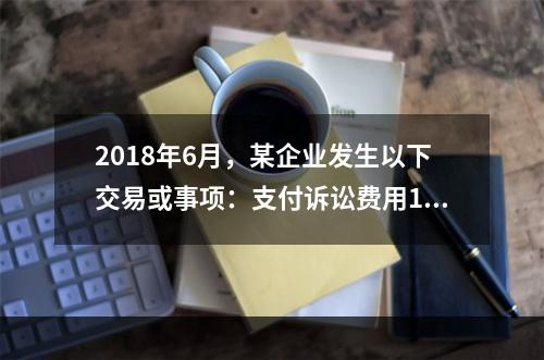 2018年6月，某企业发生以下交易或事项：支付诉讼费用10万