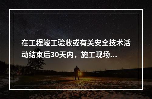 在工程竣工验收或有关安全技术活动结束后30天内，施工现场应将