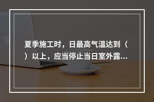 夏季施工时，日最高气温达到（ ）以上，应当停止当日室外露天作