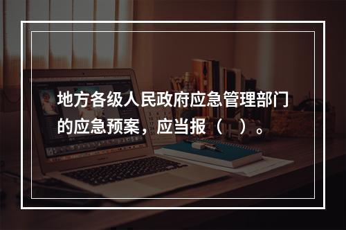 地方各级人民政府应急管理部门的应急预案，应当报（　）。