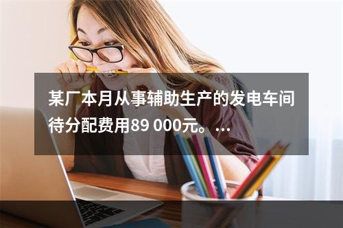 某厂本月从事辅助生产的发电车间待分配费用89 000元。本月