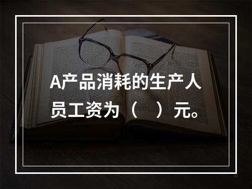 A产品消耗的生产人员工资为（　）元。