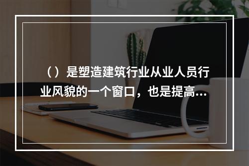 （ ）是塑造建筑行业从业人员行业风貌的一个窗口，也是提高行业