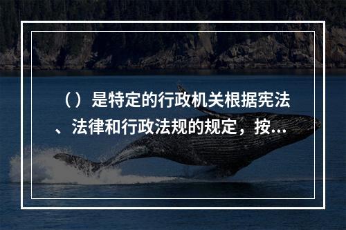 （ ）是特定的行政机关根据宪法、法律和行政法规的规定，按照法