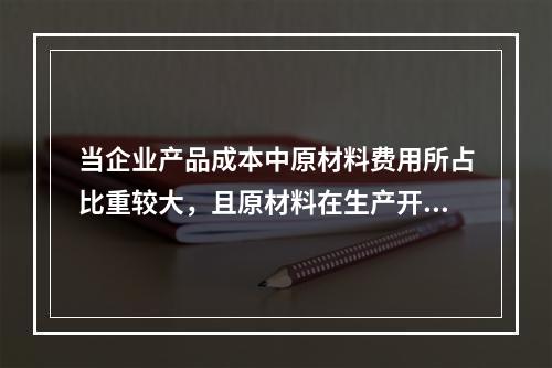 当企业产品成本中原材料费用所占比重较大，且原材料在生产开始时