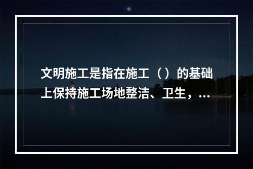 文明施工是指在施工（ ）的基础上保持施工场地整洁、卫生，施工