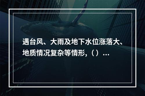 遇台风、大雨及地下水位涨落大、地质情况复杂等情形,（ ）应当