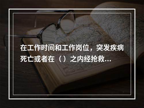 在工作时间和工作岗位，突发疾病死亡或者在（ ）之内经抢救无效