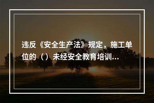 违反《安全生产法》规定，施工单位的（ ）未经安全教育培训或者