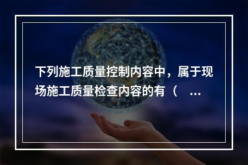 下列施工质量控制内容中，属于现场施工质量检查内容的有（　）。