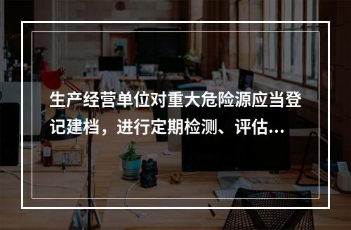 生产经营单位对重大危险源应当登记建档，进行定期检测、评估、监