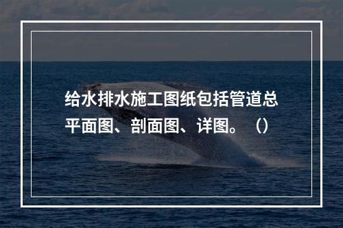 给水排水施工图纸包括管道总平面图、剖面图、详图。（）