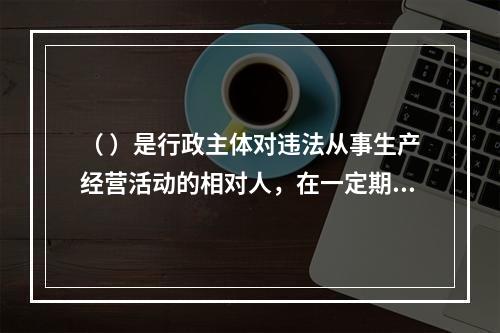 （ ）是行政主体对违法从事生产经营活动的相对人，在一定期限和