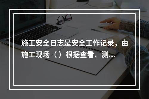 施工安全日志是安全工作记录，由施工现场（ ）根据查看、测量、