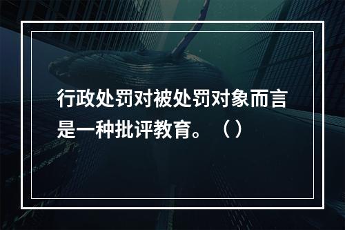 行政处罚对被处罚对象而言是一种批评教育。（ ）