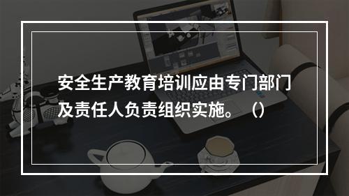 安全生产教育培训应由专门部门及责任人负责组织实施。（）