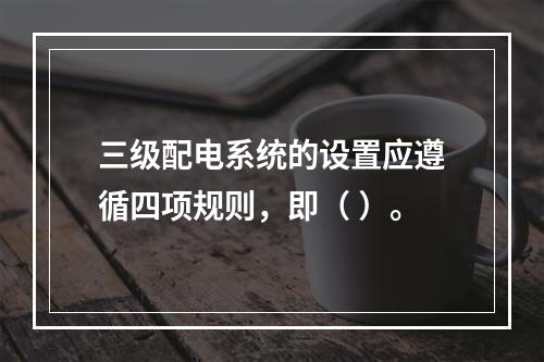 三级配电系统的设置应遵循四项规则，即（ ）。