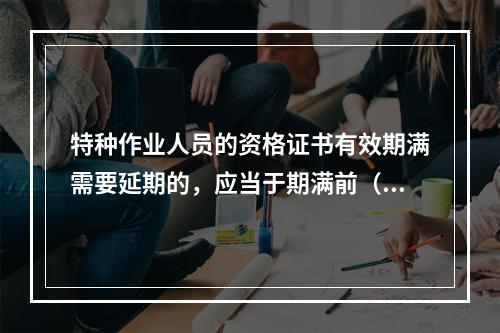 特种作业人员的资格证书有效期满需要延期的，应当于期满前（ ）