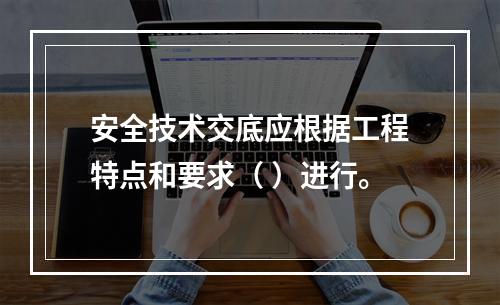 安全技术交底应根据工程特点和要求（ ）进行。