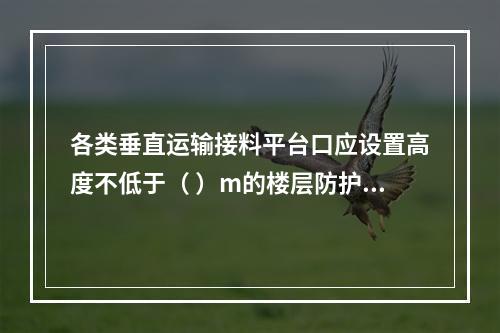 各类垂直运输接料平台口应设置高度不低于（ ）m的楼层防护门，