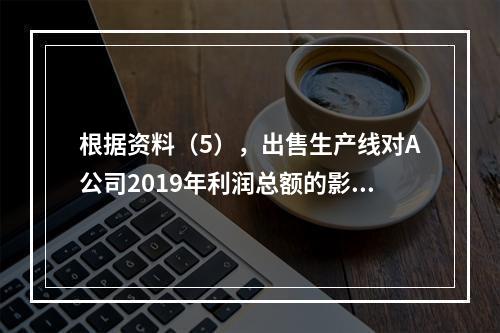 根据资料（5），出售生产线对A公司2019年利润总额的影响金