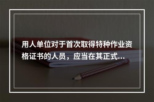 用人单位对于首次取得特种作业资格证书的人员，应当在其正式上岗