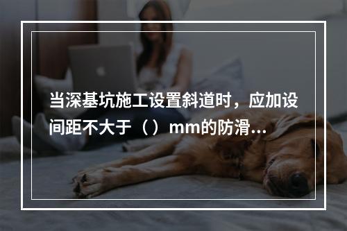 当深基坑施工设置斜道时，应加设间距不大于（ ）mm的防滑条等