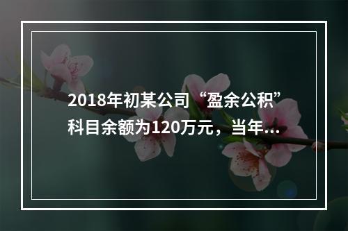 2018年初某公司“盈余公积”科目余额为120万元，当年实现