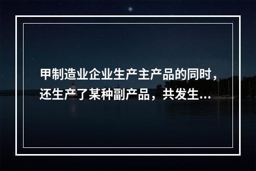 甲制造业企业生产主产品的同时，还生产了某种副产品，共发生生产