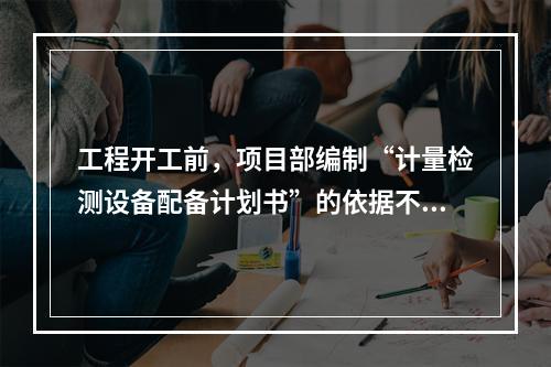 工程开工前，项目部编制“计量检测设备配备计划书”的依据不包括