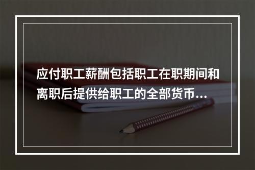 应付职工薪酬包括职工在职期间和离职后提供给职工的全部货币性薪