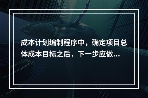 成本计划编制程序中，确定项目总体成本目标之后，下一步应做的是