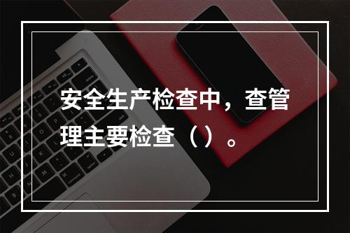 安全生产检查中，查管理主要检查（ ）。