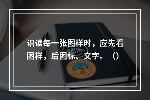 识读每一张图样时，应先看图样，后图标、文字。（）