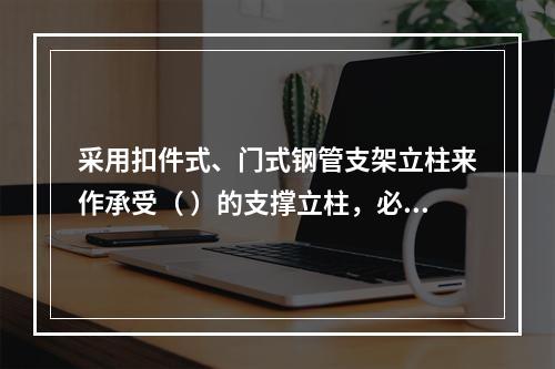 采用扣件式、门式钢管支架立柱来作承受（ ）的支撑立柱，必须具