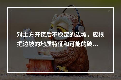 对土方开挖后不稳定的边坡，应根据边坡的地质特征和可能的破坏情