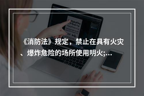 《消防法》规定，禁止在具有火灾、爆炸危险的场所使用明火;因特