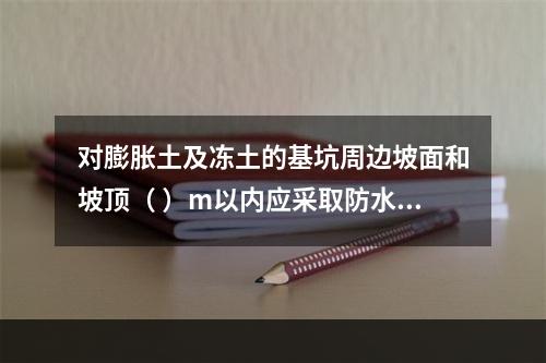 对膨胀土及冻土的基坑周边坡面和坡顶（ ）m以内应采取防水及防