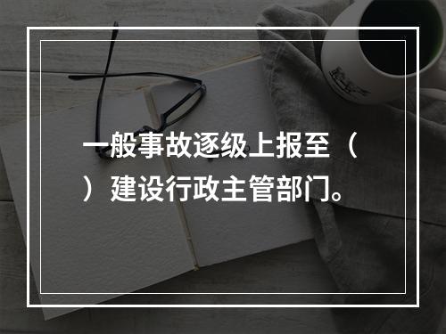 一般事故逐级上报至（ ）建设行政主管部门。