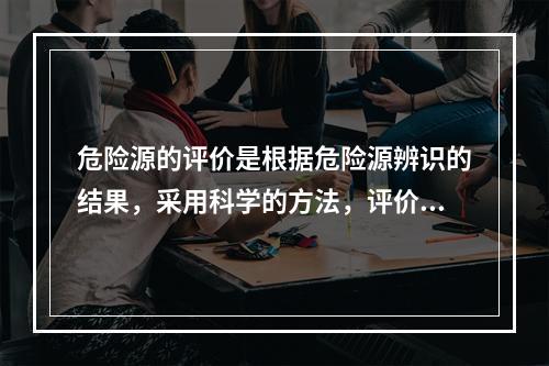 危险源的评价是根据危险源辨识的结果，采用科学的方法，评价危险