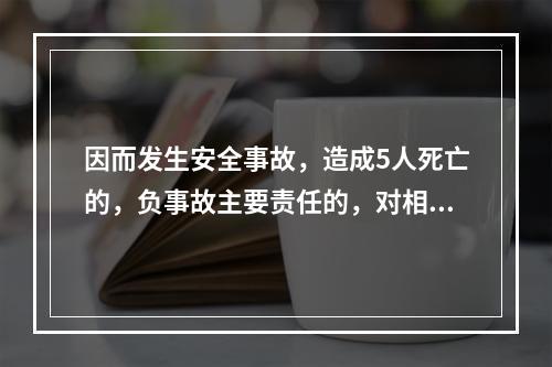 因而发生安全事故，造成5人死亡的，负事故主要责任的，对相关责