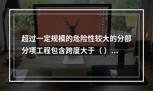 超过一定规模的危险性较大的分部分项工程包含跨度大于（ ）米及