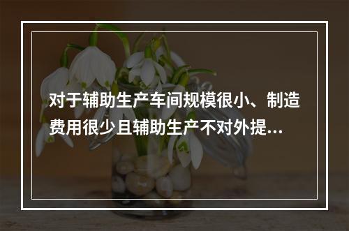 对于辅助生产车间规模很小、制造费用很少且辅助生产不对外提供产