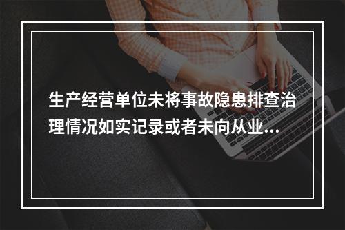 生产经营单位未将事故隐患排查治理情况如实记录或者未向从业人员