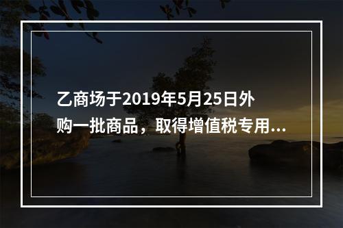 乙商场于2019年5月25日外购一批商品，取得增值税专用发票