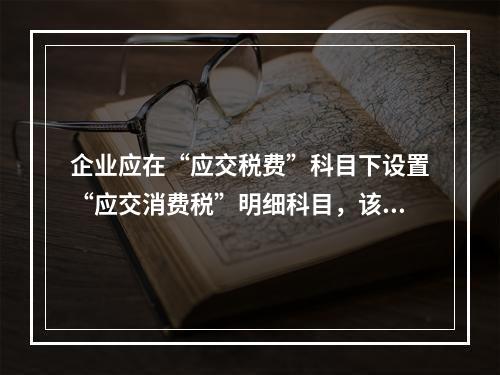 企业应在“应交税费”科目下设置“应交消费税”明细科目，该科目