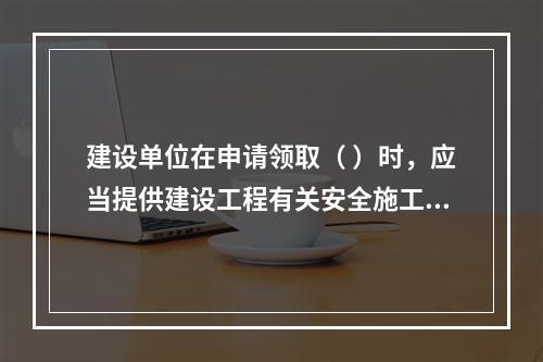 建设单位在申请领取（ ）时，应当提供建设工程有关安全施工的措